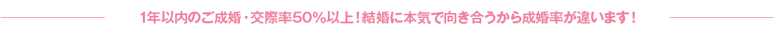 1年以内のご成婚・交際率50％以上！結婚に本気で向き合うから成婚率が違います！