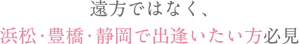 遠方ではなく、浜松・豊橋で出逢いたい方必見